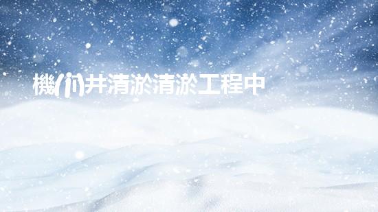 機(jī)井清淤清淤工程中的關(guān)鍵技術(shù)與實(shí)踐探討，你能否了解其背后的秘密與挑戰(zhàn)？